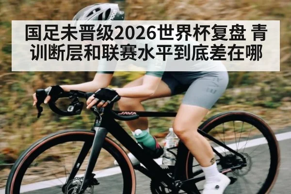 国足未晋级2026世界杯复盘 青训断层和联赛水平到底差在哪